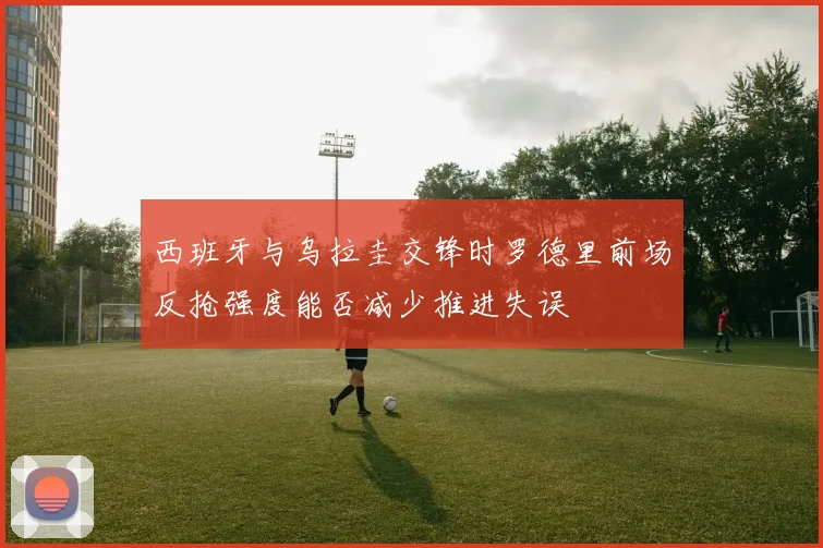西班牙与乌拉圭交锋时罗德里前场反抢强度能否减少推进失误