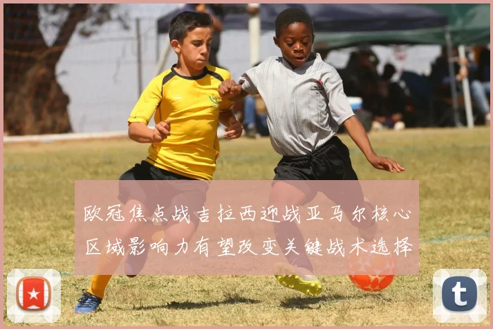 欧冠焦点战吉拉西迎战亚马尔核心区域影响力有望改变关键战术选择