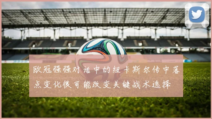 欧冠强强对话中的纽卡斯尔传中落点变化很可能改变关键战术选择