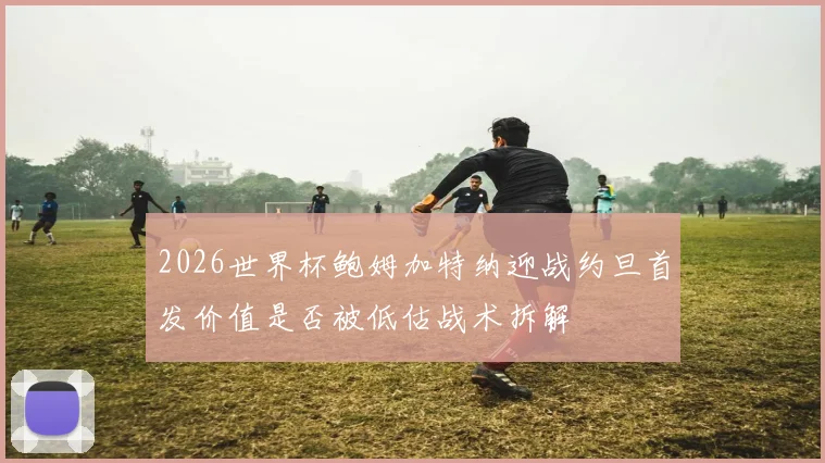 2026世界杯鲍姆加特纳迎战约旦首发价值是否被低估战术拆解