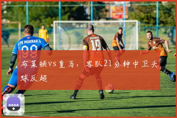 布莱顿vs皇马,客队21分钟中卫头球反超