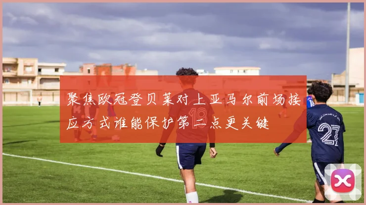 聚焦欧冠登贝莱对上亚马尔前场接应方式谁能保护第二点更关键