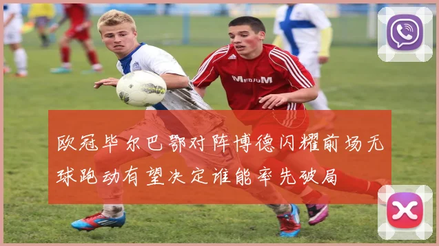 欧冠毕尔巴鄂对阵博德闪耀前场无球跑动有望决定谁能率先破局