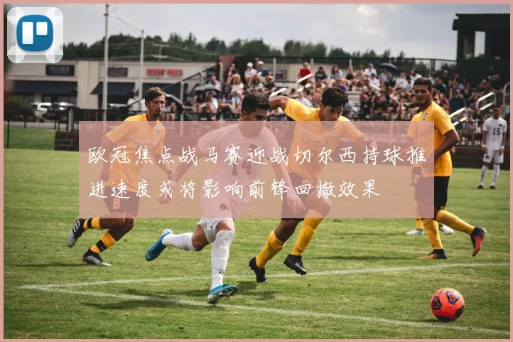 欧冠焦点战马赛迎战切尔西持球推进速度或将影响前锋回撤效果