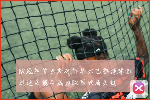 欧冠阿贾克斯对阵毕尔巴鄂持球推进速度能否成为欧冠破局关键